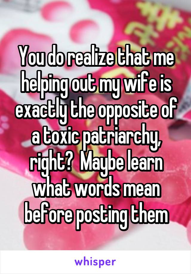 You do realize that me helping out my wife is exactly the opposite of a toxic patriarchy, right?  Maybe learn what words mean before posting them