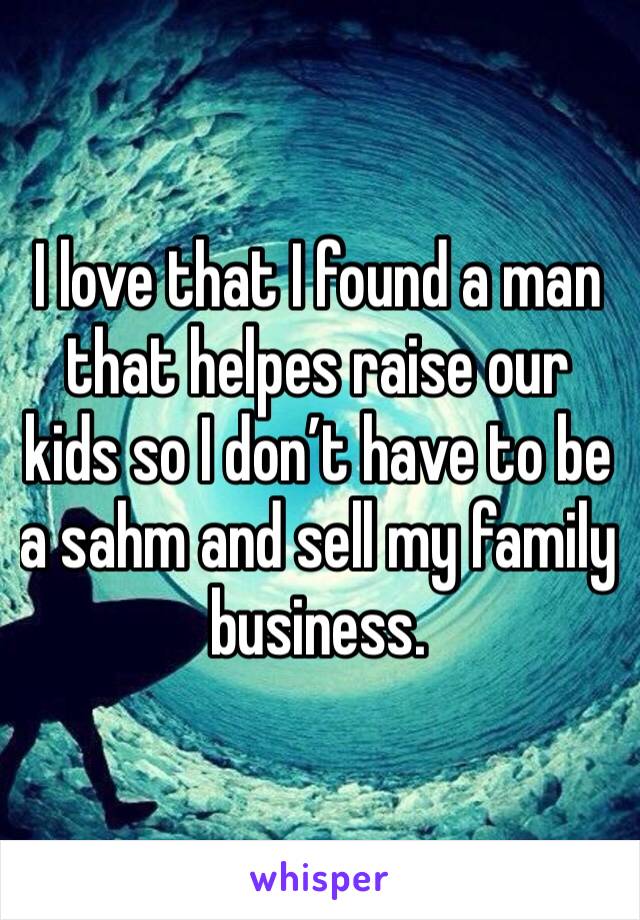 I love that I found a man that helpes raise our kids so I don’t have to be a sahm and sell my family business. 