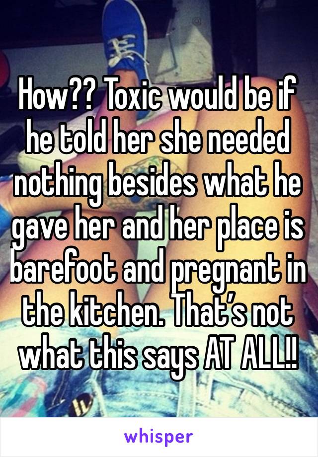 How?? Toxic would be if he told her she needed nothing besides what he gave her and her place is barefoot and pregnant in the kitchen. That’s not what this says AT ALL!! 