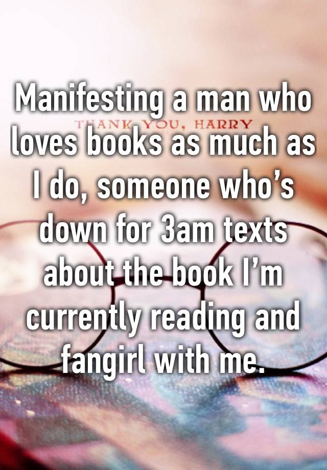 Manifesting a man who loves books as much as I do, someone who’s down for 3am texts about the book I’m currently reading and fangirl with me.