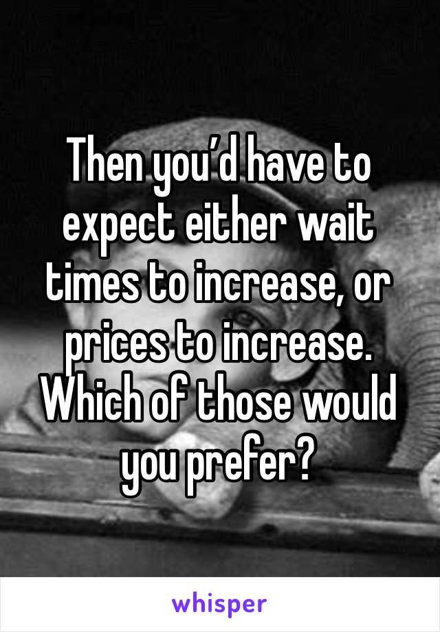 Then you’d have to expect either wait times to increase, or prices to increase. Which of those would you prefer?