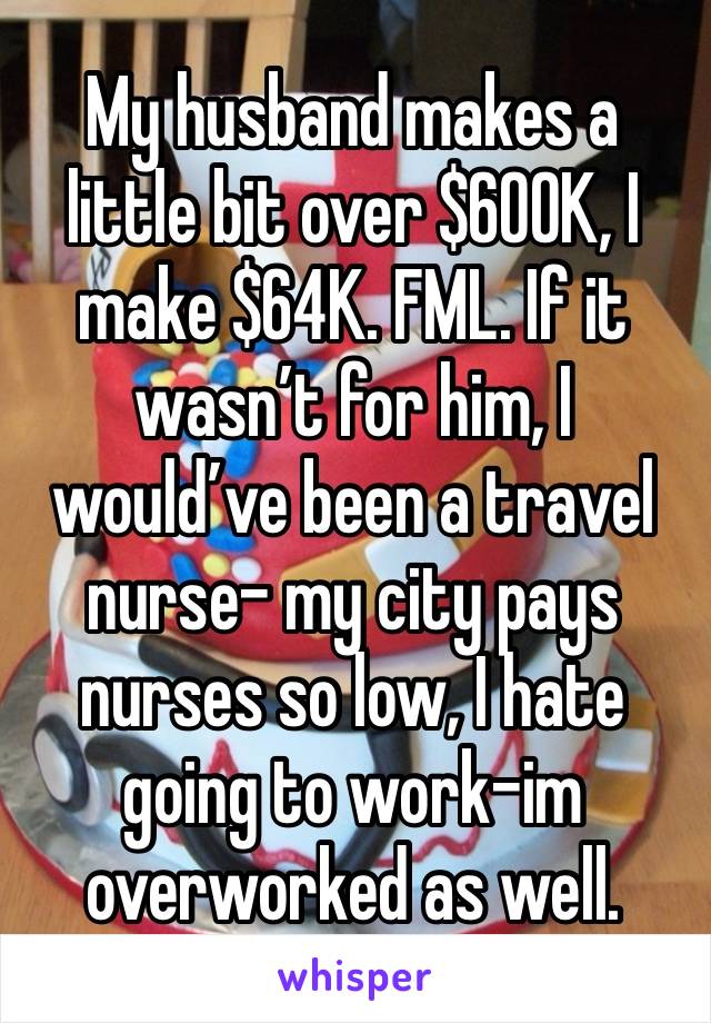 My husband makes a little bit over $600K, I make $64K. FML. If it wasn’t for him, I would’ve been a travel nurse- my city pays nurses so low, I hate going to work-im overworked as well. 