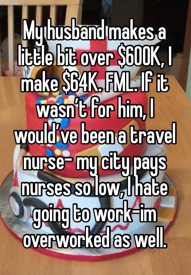 My husband makes a little bit over $600K, I make $64K. FML. If it wasn’t for him, I would’ve been a travel nurse- my city pays nurses so low, I hate going to work-im overworked as well. 