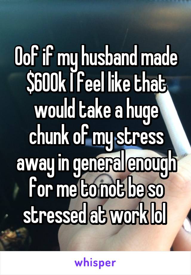 Oof if my husband made $600k I feel like that would take a huge chunk of my stress away in general enough for me to not be so stressed at work lol 