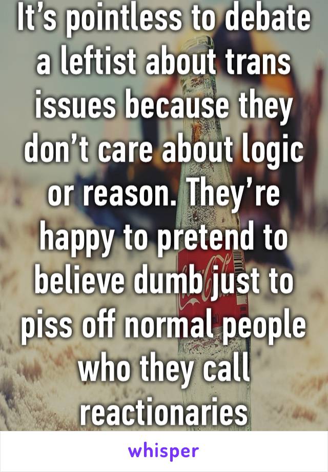 It’s pointless to debate a leftist about trans issues because they don’t care about logic or reason. They’re happy to pretend to believe dumb just to piss off normal people who they call reactionaries