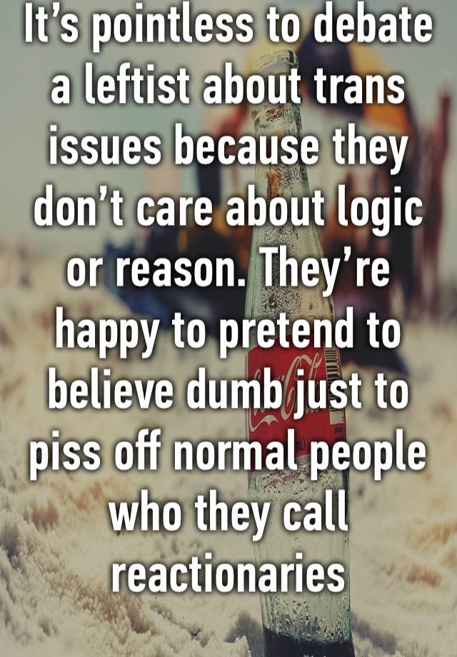 It’s pointless to debate a leftist about trans issues because they don’t care about logic or reason. They’re happy to pretend to believe dumb just to piss off normal people who they call reactionaries