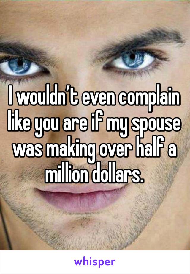 I wouldn’t even complain like you are if my spouse was making over half a million dollars.