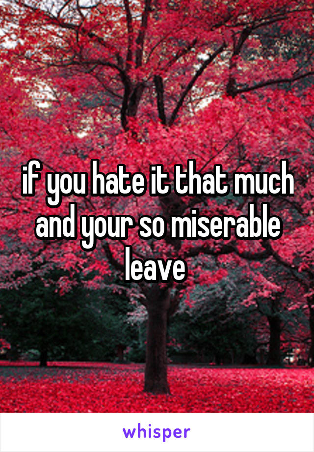 if you hate it that much and your so miserable leave 