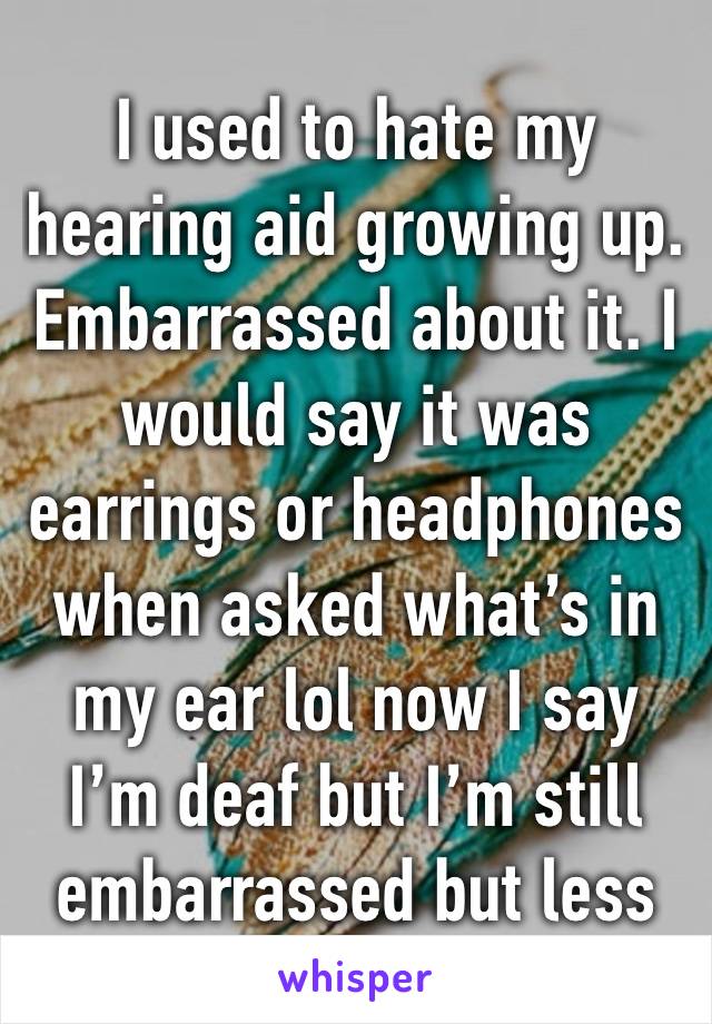 I used to hate my hearing aid growing up. Embarrassed about it. I would say it was earrings or headphones when asked what’s in my ear lol now I say I’m deaf but I’m still embarrassed but less