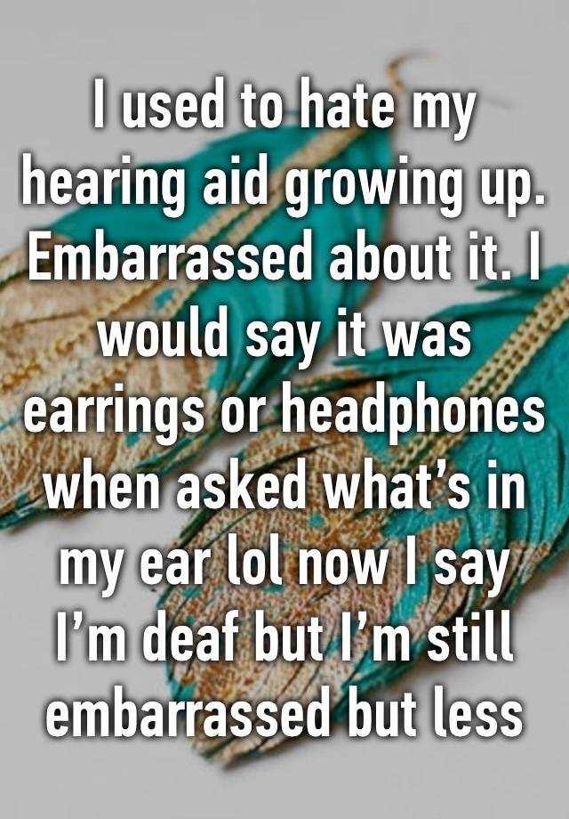 I used to hate my hearing aid growing up. Embarrassed about it. I would say it was earrings or headphones when asked what’s in my ear lol now I say I’m deaf but I’m still embarrassed but less