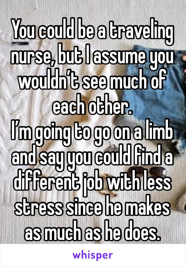 You could be a traveling nurse, but I assume you wouldn’t see much of each other.
I’m going to go on a limb and say you could find a different job with less stress since he makes as much as he does.