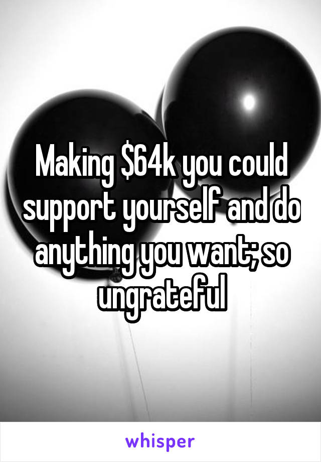 Making $64k you could support yourself and do anything you want; so ungrateful