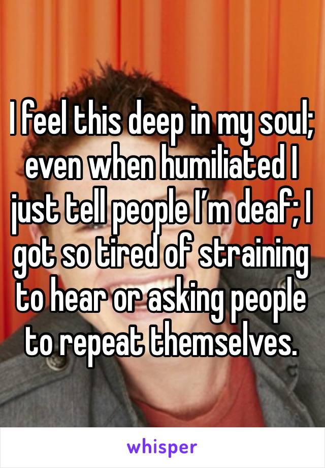 I feel this deep in my soul; even when humiliated I just tell people I’m deaf; I got so tired of straining to hear or asking people to repeat themselves. 