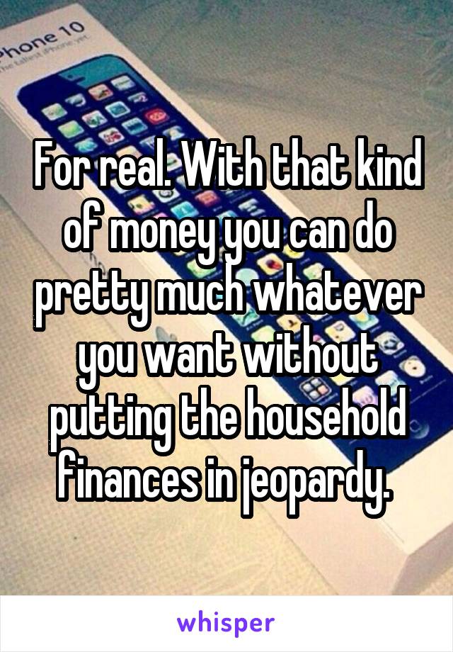 For real. With that kind of money you can do pretty much whatever you want without putting the household finances in jeopardy. 