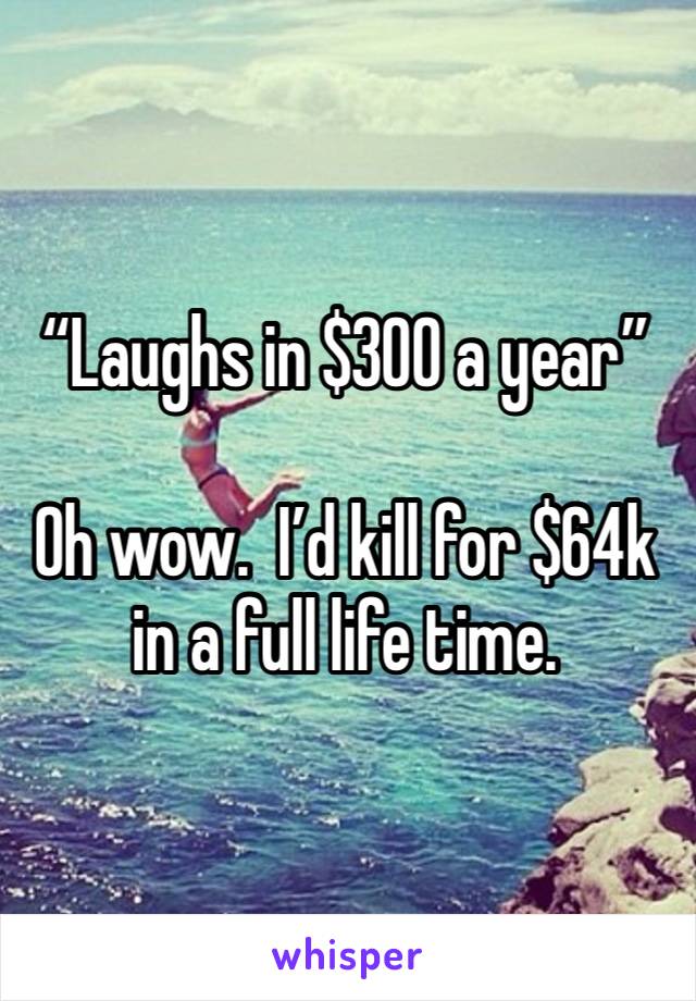 “Laughs in $300 a year”

Oh wow.  I’d kill for $64k in a full life time. 