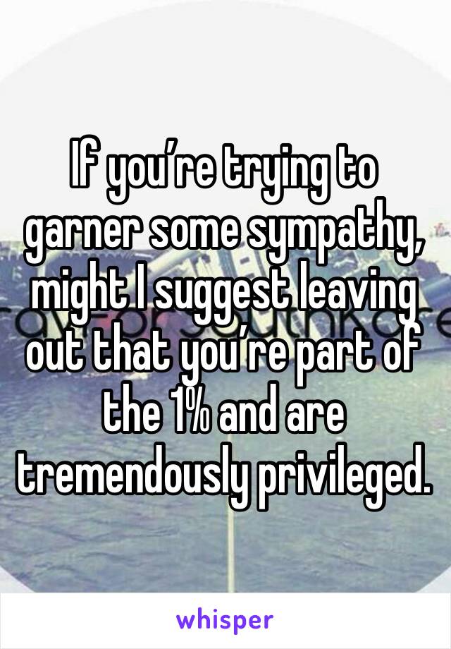 If you’re trying to garner some sympathy, might I suggest leaving out that you’re part of the 1% and are tremendously privileged.