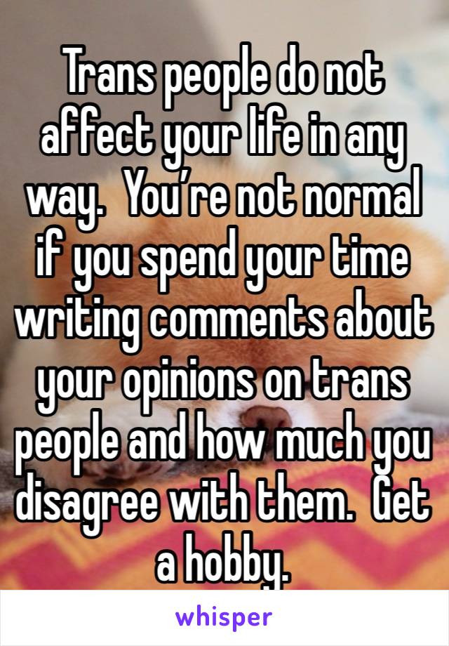 Trans people do not affect your life in any way.  You’re not normal if you spend your time writing comments about your opinions on trans people and how much you disagree with them.  Get a hobby.