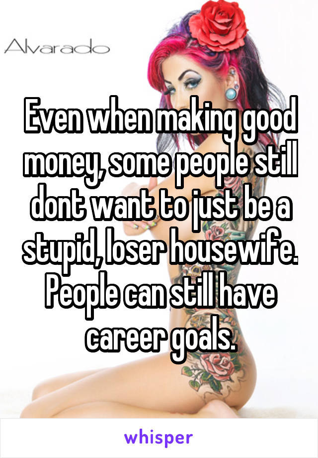 Even when making good money, some people still dont want to just be a stupid, loser housewife. People can still have career goals.