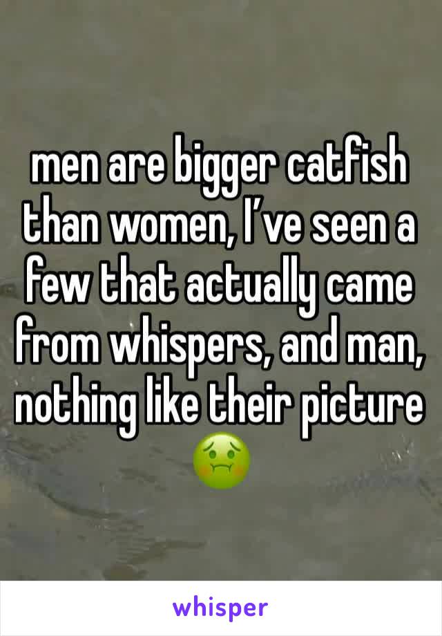 men are bigger catfish than women, I’ve seen a few that actually came from whispers, and man, nothing like their picture🤢