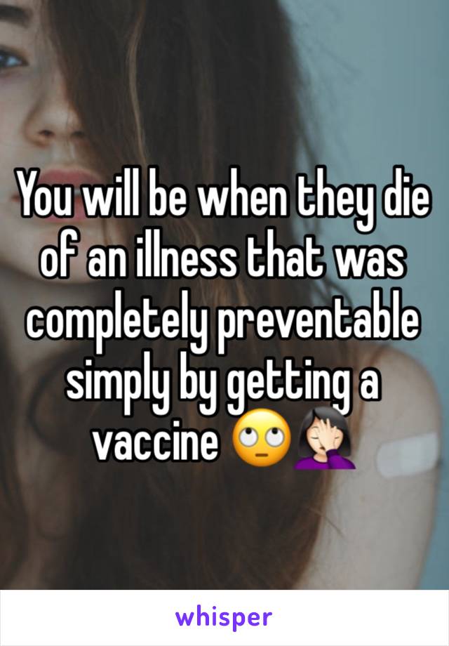 You will be when they die of an illness that was completely preventable simply by getting a vaccine 🙄🤦🏻‍♀️