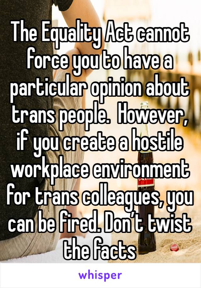 The Equality Act cannot force you to have a particular opinion about trans people.  However, if you create a hostile workplace environment for trans colleagues, you can be fired. Don’t twist the facts