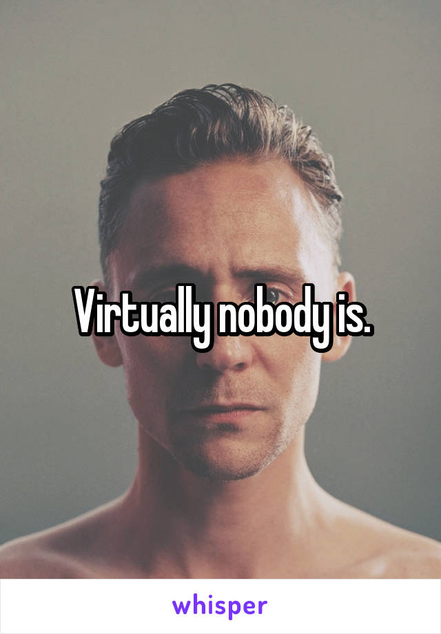 Virtually nobody is.