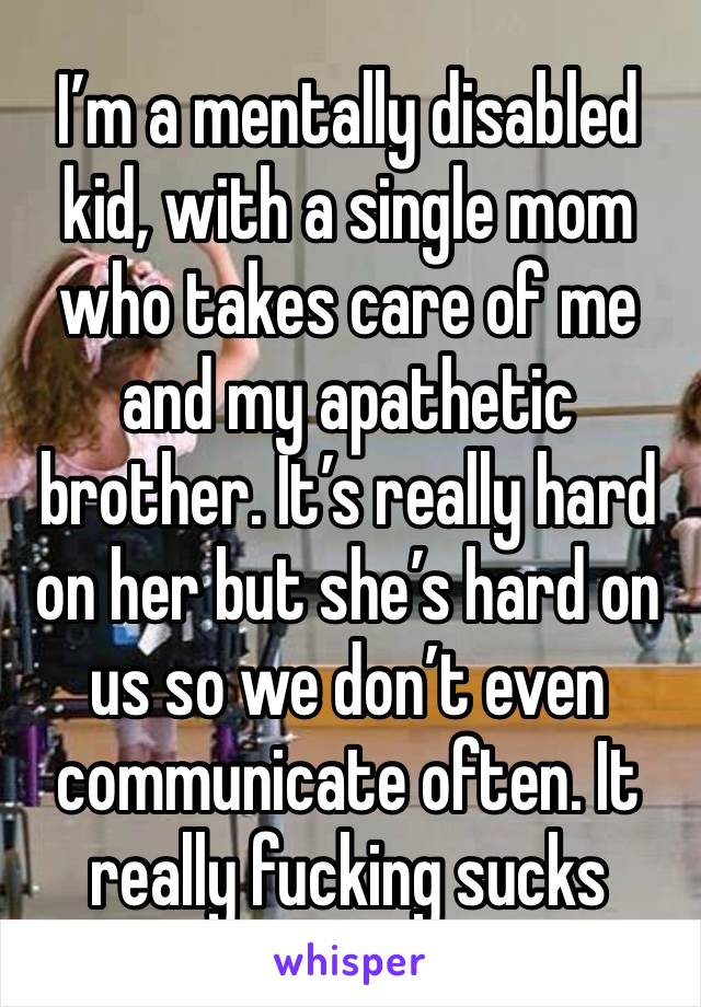 I’m a mentally disabled kid, with a single mom who takes care of me and my apathetic brother. It’s really hard on her but she’s hard on us so we don’t even communicate often. It really fucking sucks