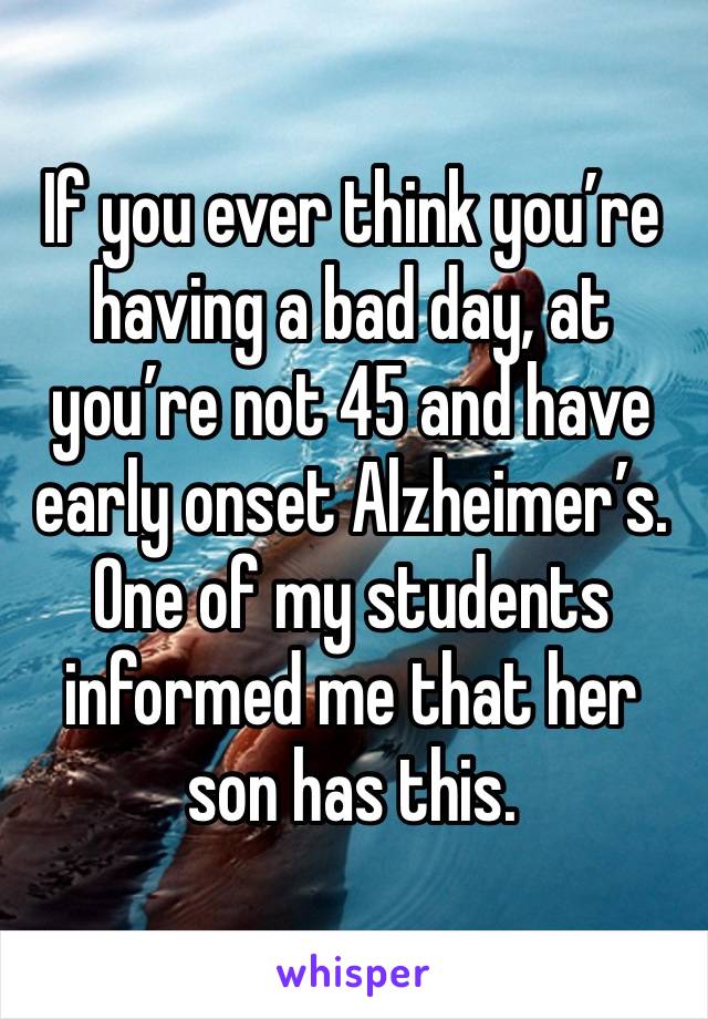 If you ever think you’re having a bad day, at you’re not 45 and have early onset Alzheimer’s. One of my students informed me that her son has this. 