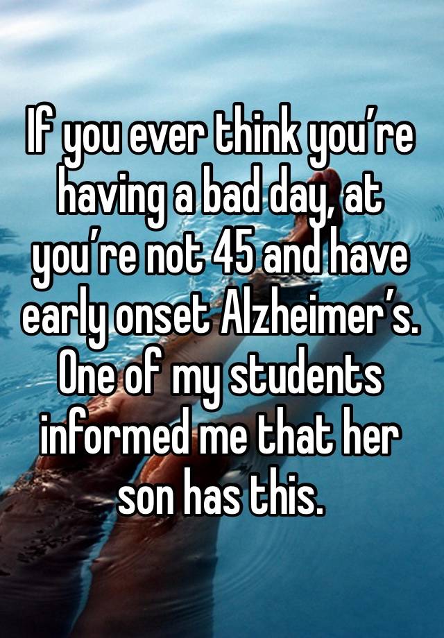 If you ever think you’re having a bad day, at you’re not 45 and have early onset Alzheimer’s. One of my students informed me that her son has this. 