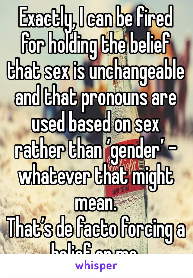 Exactly, I can be fired for holding the belief that sex is unchangeable and that pronouns are used based on sex rather than ‘gender’ - whatever that might mean.
That’s de facto forcing a belief on me.