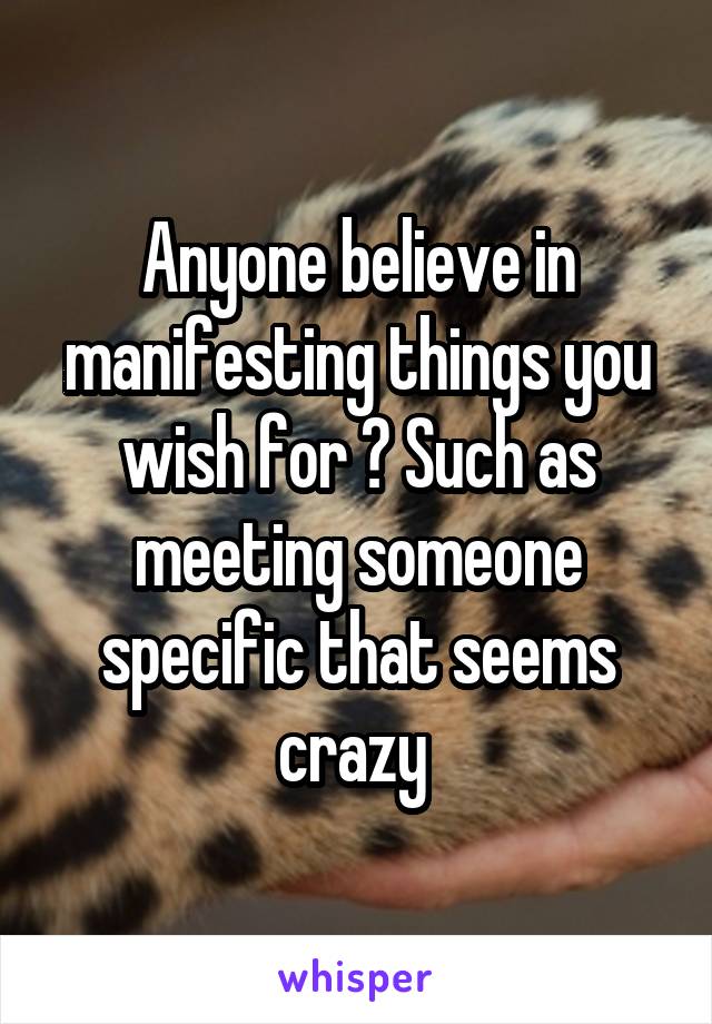 Anyone believe in manifesting things you wish for ? Such as meeting someone specific that seems crazy 