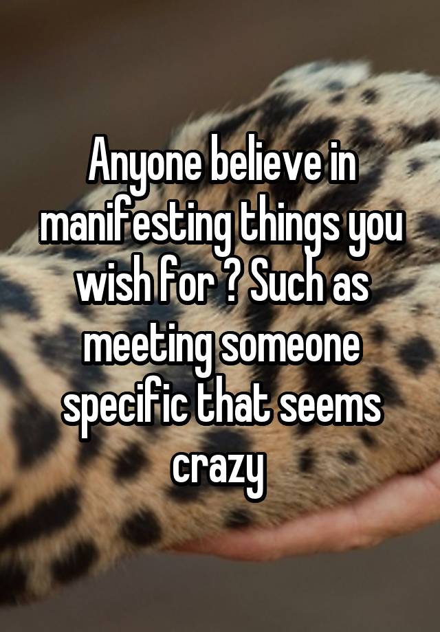 Anyone believe in manifesting things you wish for ? Such as meeting someone specific that seems crazy 