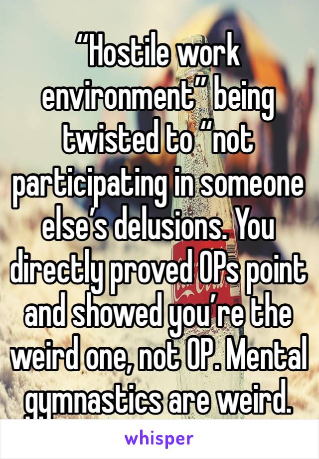 “Hostile work environment” being twisted to “not participating in someone else’s delusions. You directly proved OPs point and showed you’re the weird one, not OP. Mental gymnastics are weird. 