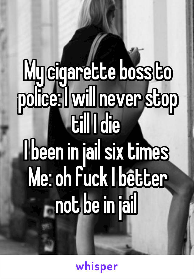 My cigarette boss to police: I will never stop till I die 
I been in jail six times 
Me: oh fuck I better not be in jail 