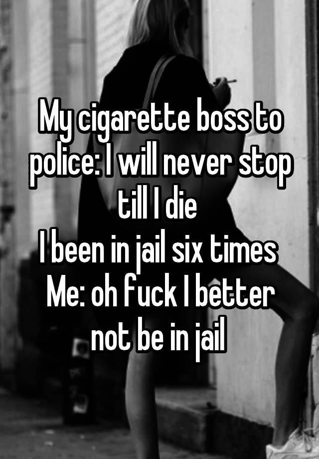 My cigarette boss to police: I will never stop till I die 
I been in jail six times 
Me: oh fuck I better not be in jail 