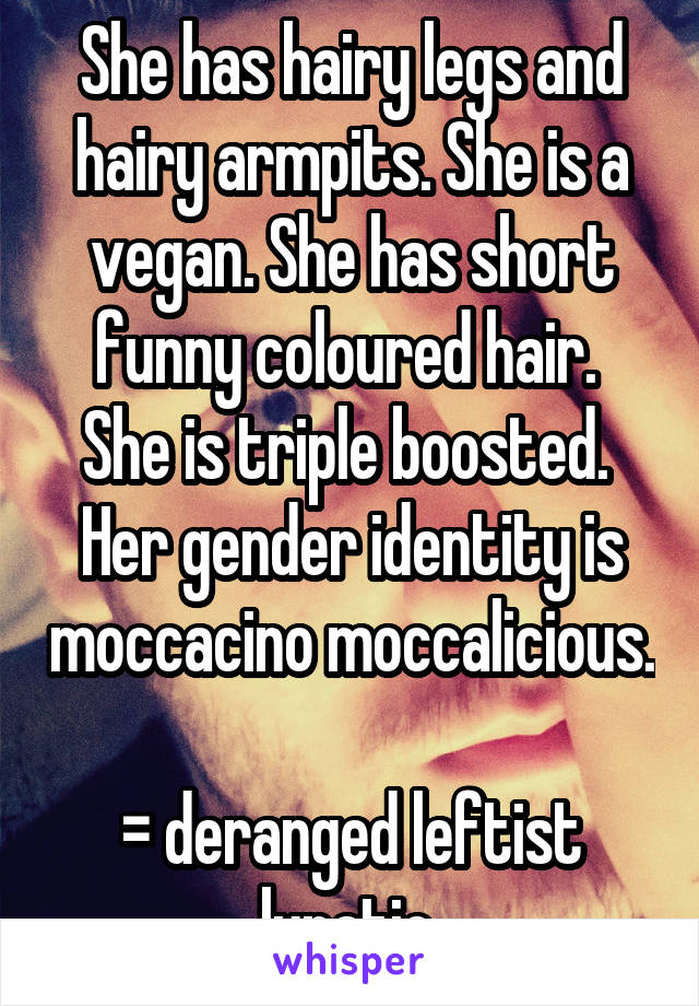 She has hairy legs and hairy armpits. She is a vegan. She has short funny coloured hair. 
She is triple boosted. 
Her gender identity is moccacino moccalicious. 
= deranged leftist lunatic 