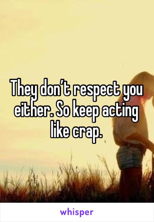 They don’t respect you either. So keep acting like crap. 