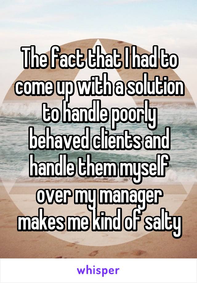 The fact that I had to come up with a solution to handle poorly behaved clients and handle them myself over my manager makes me kind of salty