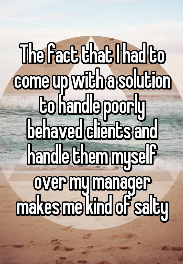 The fact that I had to come up with a solution to handle poorly behaved clients and handle them myself over my manager makes me kind of salty