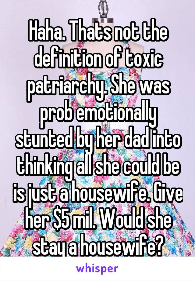 Haha. Thats not the definition of toxic patriarchy. She was prob emotionally stunted by her dad into thinking all she could be is just a housewife. Give her $5 mil. Would she stay a housewife?