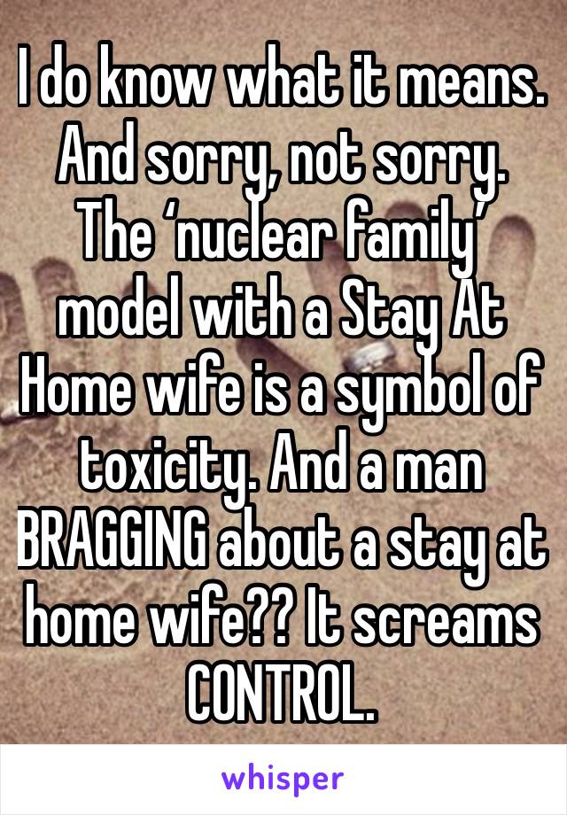 I do know what it means.
And sorry, not sorry. The ‘nuclear family’ model with a Stay At Home wife is a symbol of toxicity. And a man BRAGGING about a stay at home wife?? It screams CONTROL.