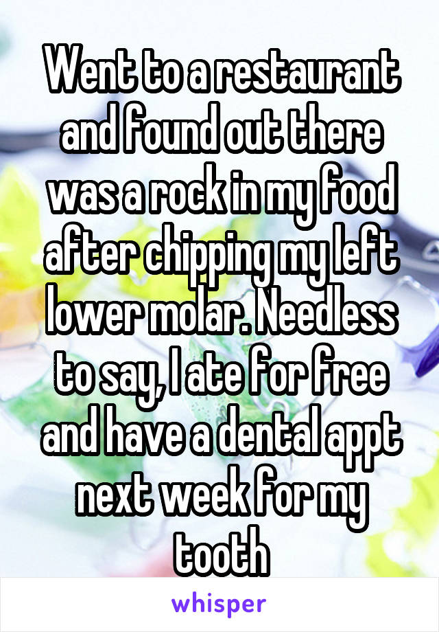 Went to a restaurant and found out there was a rock in my food after chipping my left lower molar. Needless to say, I ate for free and have a dental appt next week for my tooth