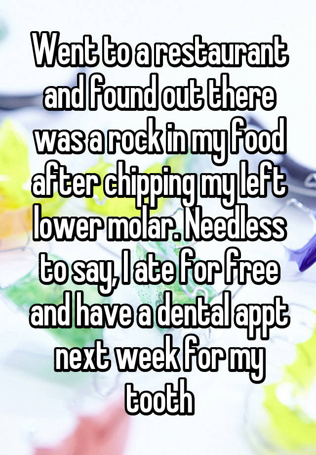 Went to a restaurant and found out there was a rock in my food after chipping my left lower molar. Needless to say, I ate for free and have a dental appt next week for my tooth