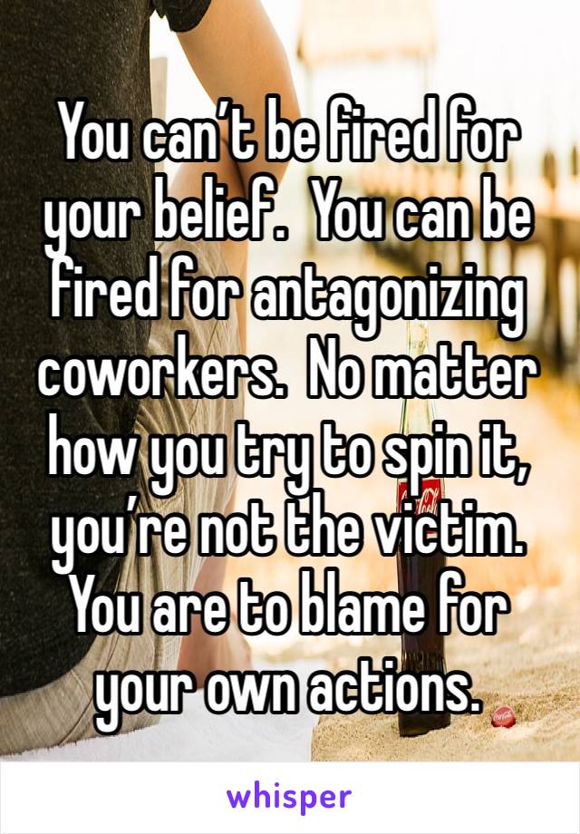 You can’t be fired for your belief.  You can be fired for antagonizing coworkers.  No matter how you try to spin it, you’re not the victim.  You are to blame for your own actions.