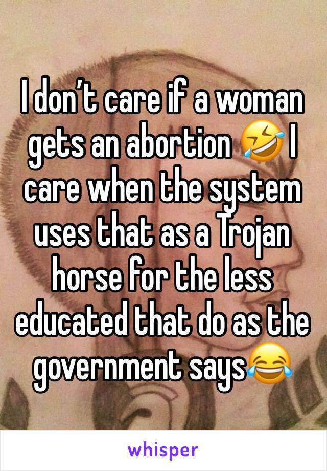 I don’t care if a woman gets an abortion 🤣 I care when the system uses that as a Trojan horse for the less educated that do as the government says😂