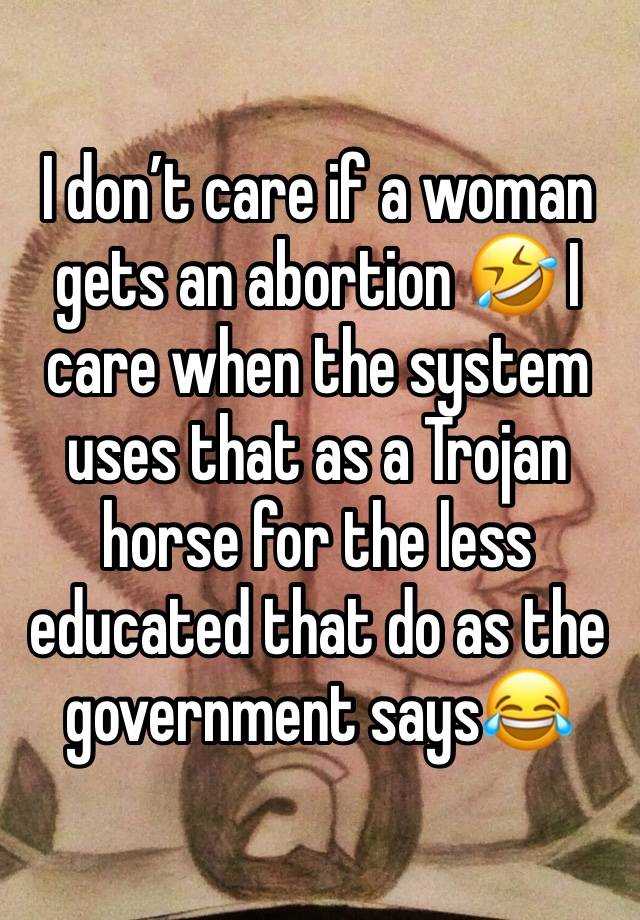 I don’t care if a woman gets an abortion 🤣 I care when the system uses that as a Trojan horse for the less educated that do as the government says😂