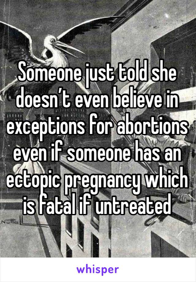 Someone just told she doesn’t even believe in exceptions for abortions even if someone has an ectopic pregnancy which is fatal if untreated