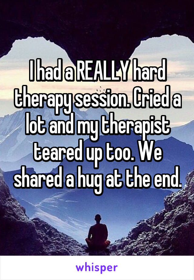 I had a REALLY hard therapy session. Cried a lot and my therapist teared up too. We shared a hug at the end. 