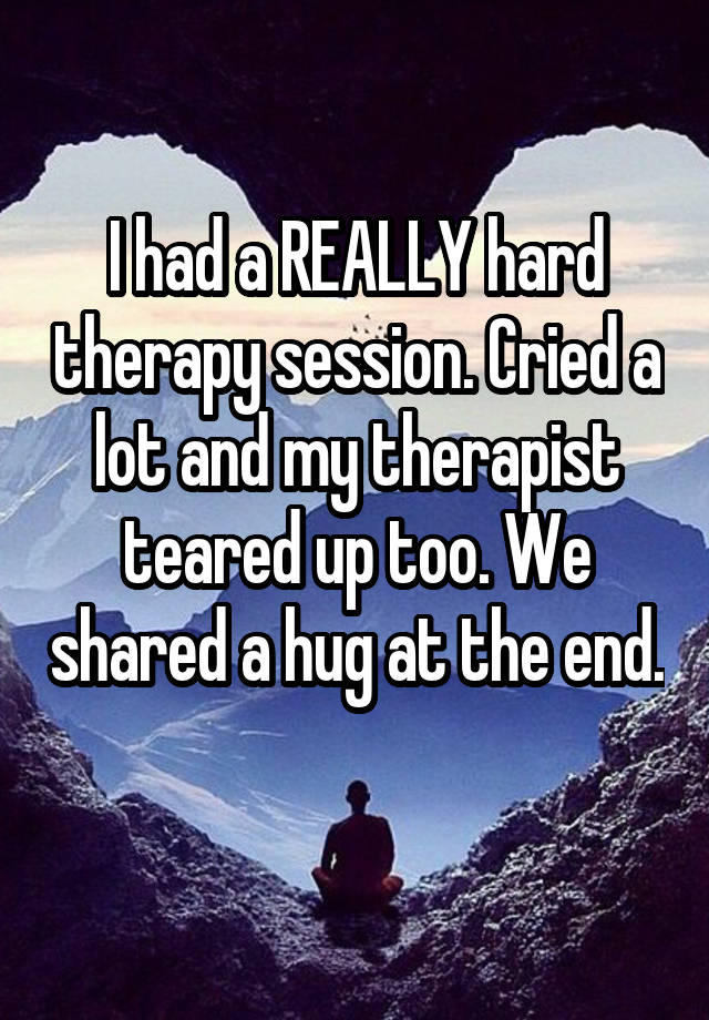 I had a REALLY hard therapy session. Cried a lot and my therapist teared up too. We shared a hug at the end. 