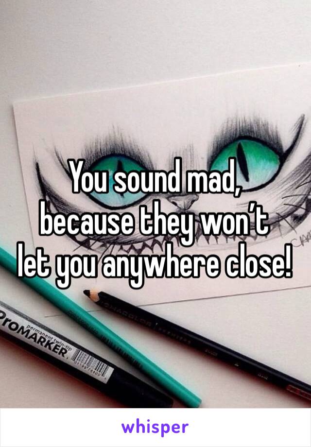 You sound mad,
because they won’t 
let you anywhere close!